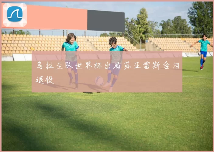 乌拉圭队世界杯出局苏亚雷斯含泪退役