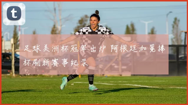 足球美洲杯冠军出炉 阿根廷加冕捧杯刷新赛事纪录