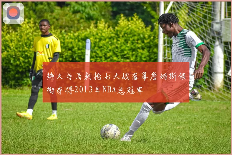 热火与马刺抢七大战落幕詹姆斯领衔夺得2013年NBA总冠军