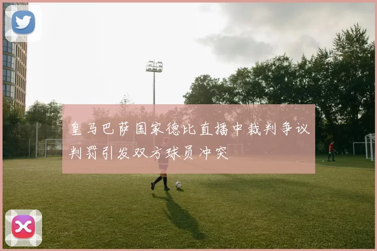 皇马巴萨国家德比直播中裁判争议判罚引发双方球员冲突