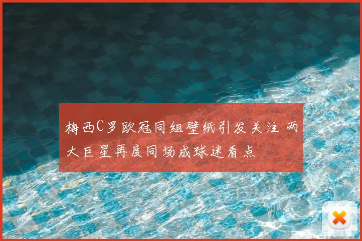 梅西C罗欧冠同组壁纸引发关注 两大巨星再度同场成球迷看点