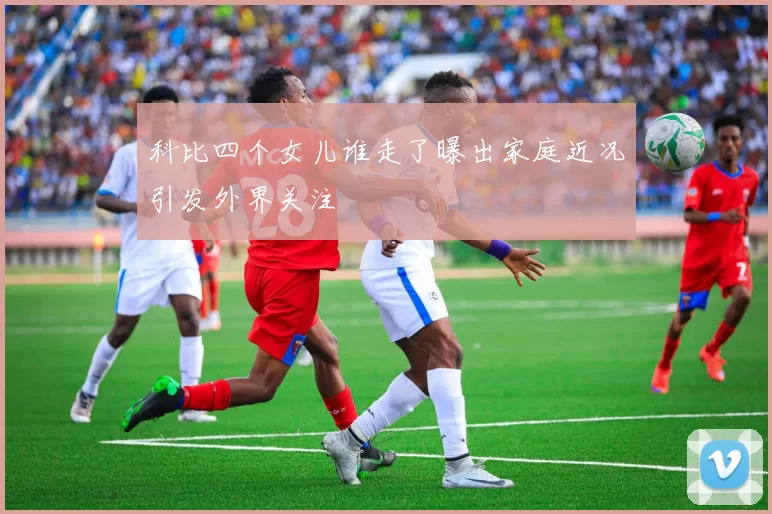 科比四个女儿谁走了曝出家庭近况引发外界关注