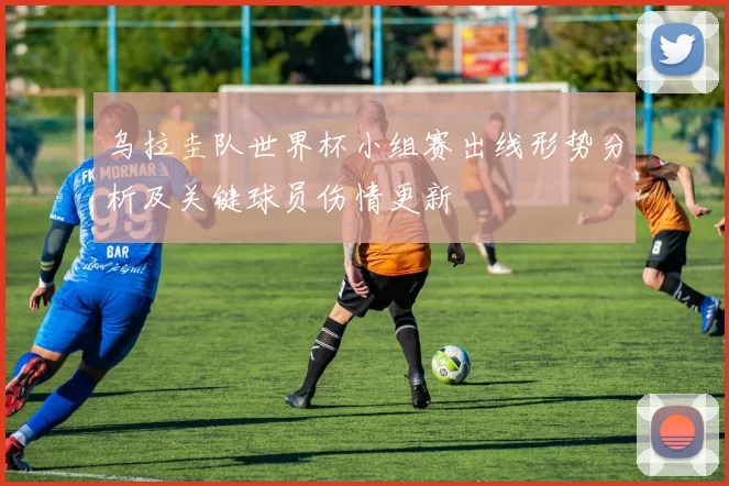 乌拉圭队世界杯小组赛出线形势分析及关键球员伤情更新