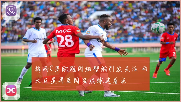 梅西C罗欧冠同组壁纸引发关注 两大巨星再度同场成球迷看点