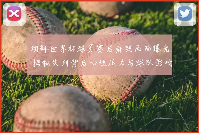 朝鲜世界杯球员赛后痛哭画面曝光 揭秘失利背后心理压力与球队影响