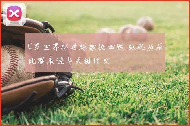 C罗世界杯进球数据回顾 纵观历届比赛表现与关键时刻