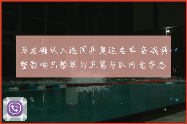 马龙确认入选国乒奥运名单 备战调整影响巴黎单打卫冕与队内竞争态势