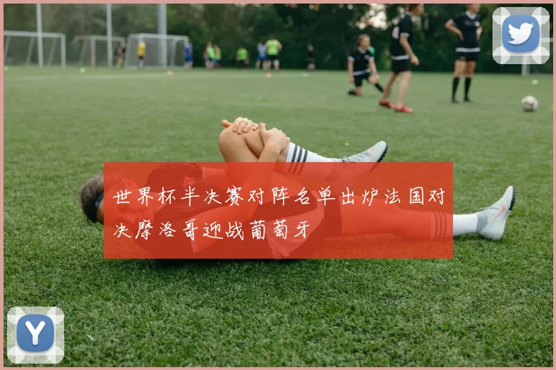 世界杯半决赛对阵名单出炉法国对决摩洛哥迎战葡萄牙