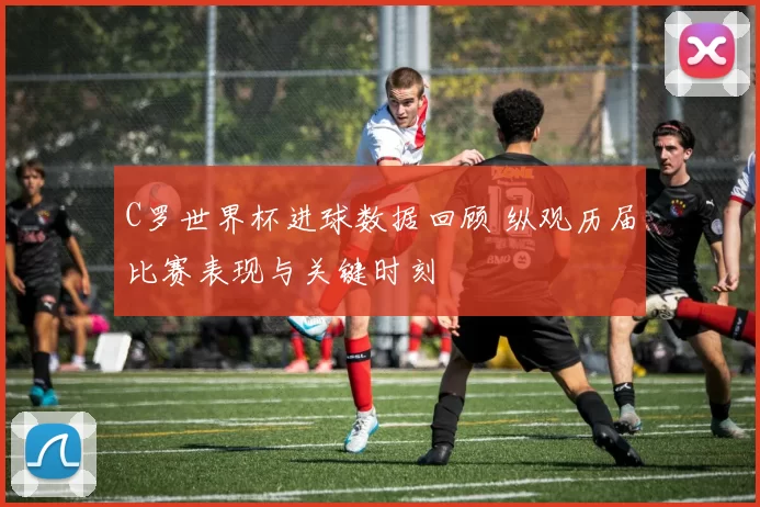 C罗世界杯进球数据回顾 纵观历届比赛表现与关键时刻