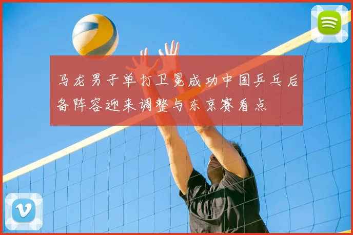 马龙男子单打卫冕成功中国乒乓后备阵容迎来调整与东京赛看点