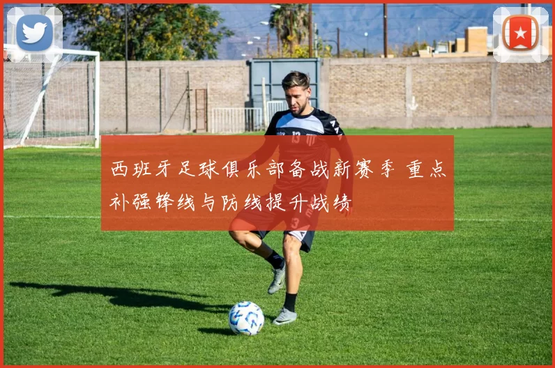 西班牙足球俱乐部备战新赛季 重点补强锋线与防线提升战绩