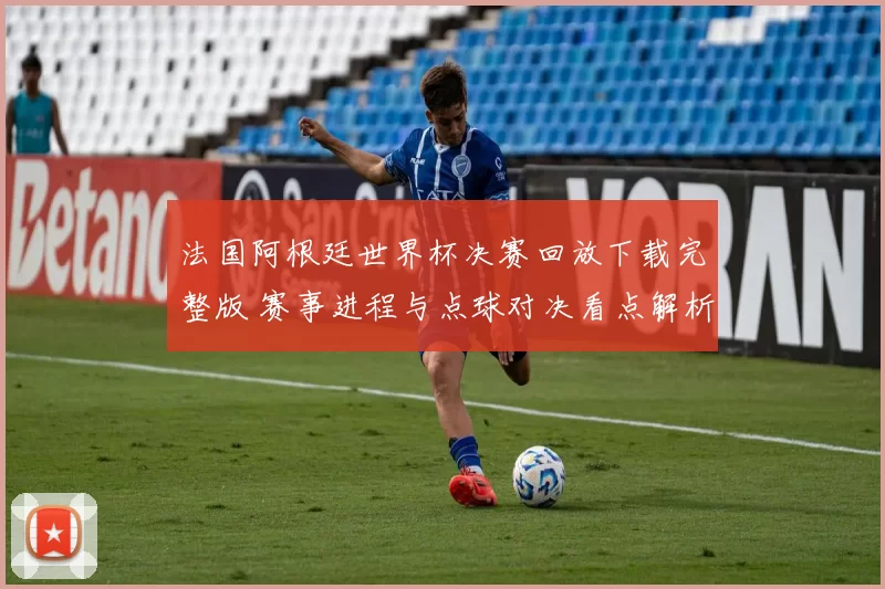 法国阿根廷世界杯决赛回放下载完整版 赛事进程与点球对决看点解析