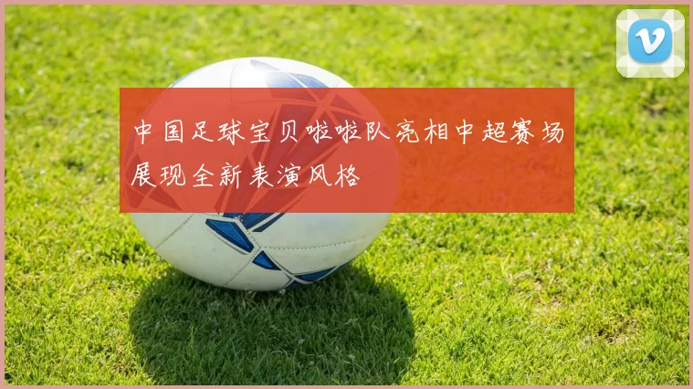 中国足球宝贝啦啦队亮相中超赛场展现全新表演风格