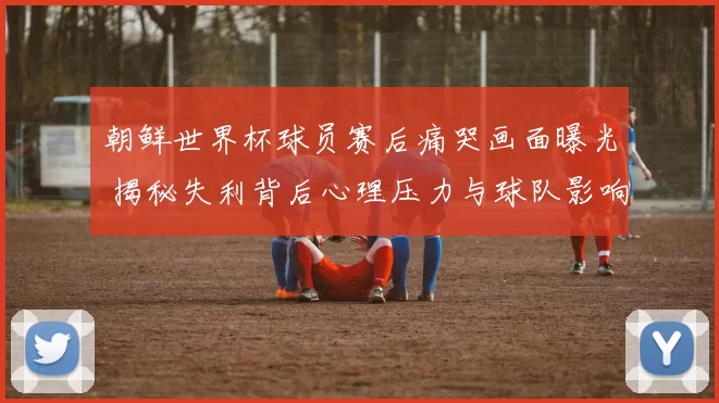 朝鲜世界杯球员赛后痛哭画面曝光 揭秘失利背后心理压力与球队影响