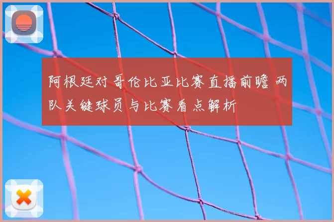 阿根廷对哥伦比亚比赛直播前瞻 两队关键球员与比赛看点解析
