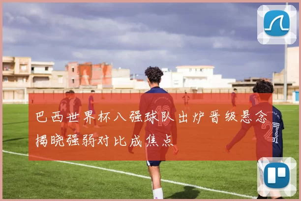 巴西世界杯八强球队出炉晋级悬念揭晓强弱对比成焦点