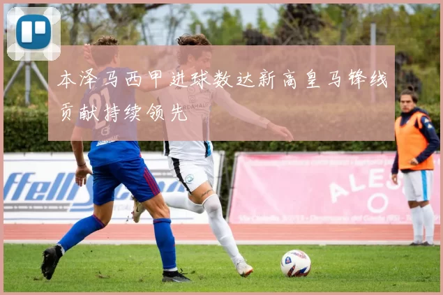 本泽马西甲进球数达新高皇马锋线贡献持续领先