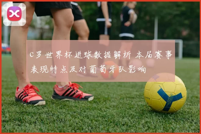 c罗世界杯进球数据解析 本届赛事表现特点及对葡萄牙队影响