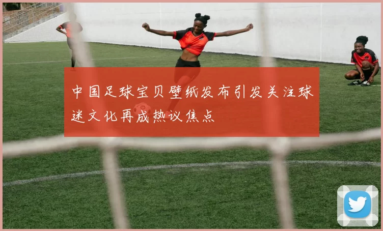 中国足球宝贝壁纸发布引发关注球迷文化再成热议焦点