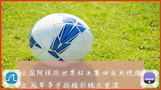 法国阿根廷世界杯决赛回放央视播出 冠军争夺战精彩镜头重温