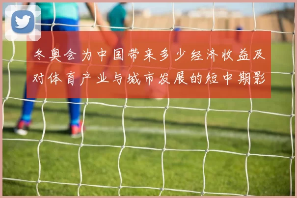 冬奥会为中国带来多少经济收益及对体育产业与城市发展的短中期影响