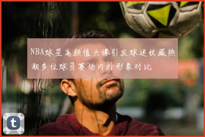 NBA球星高颜值头像引发球迷收藏热潮多位球员赛场内外形象对比