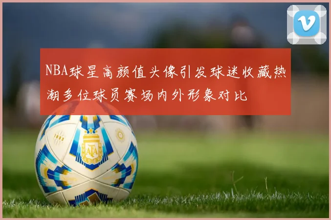 NBA球星高颜值头像引发球迷收藏热潮多位球员赛场内外形象对比