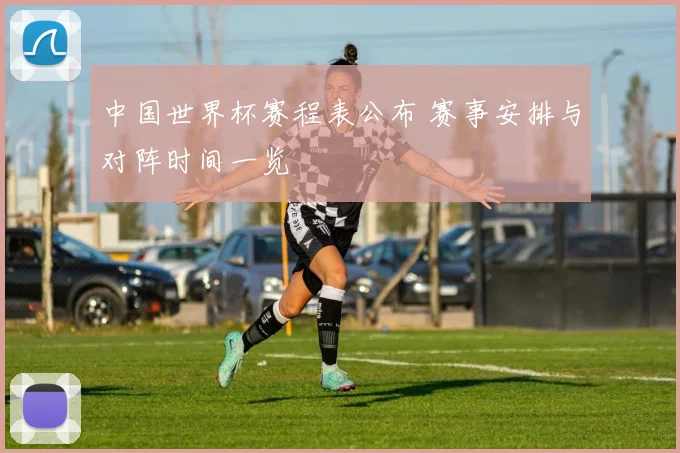 中国世界杯赛程表公布 赛事安排与对阵时间一览
