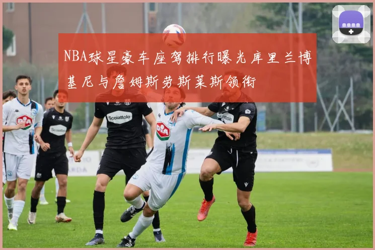 NBA球星豪车座驾排行曝光库里兰博基尼与詹姆斯劳斯莱斯领衔