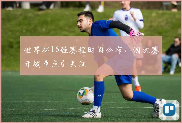 世界杯16强赛程时间公布，淘汰赛开战节点引关注