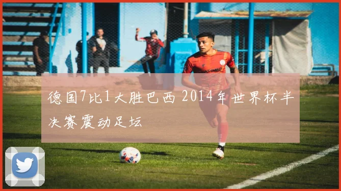 德国7比1大胜巴西 2014年世界杯半决赛震动足坛