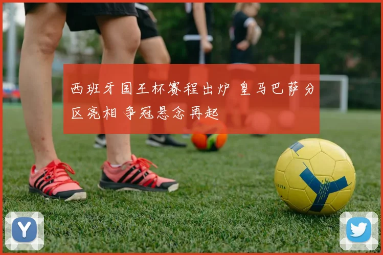 西班牙国王杯赛程出炉 皇马巴萨分区亮相 争冠悬念再起