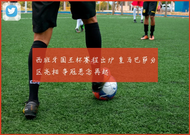 西班牙国王杯赛程出炉 皇马巴萨分区亮相 争冠悬念再起