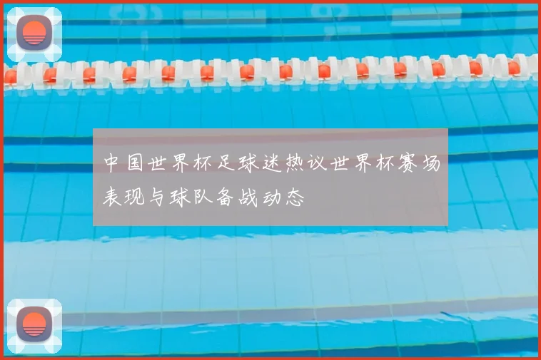 中国世界杯足球迷热议世界杯赛场表现与球队备战动态