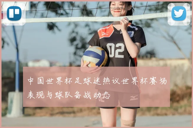 中国世界杯足球迷热议世界杯赛场表现与球队备战动态